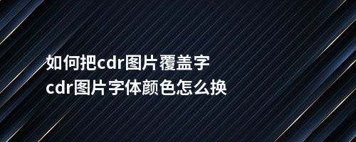 如何把cdr图片覆盖字cdr图片字体颜色怎么换