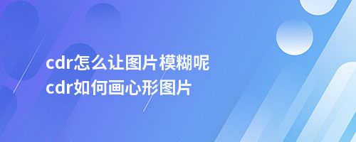 cdr怎么让图片模糊呢cdr如何画心形图片