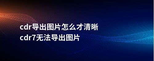 cdr导出图片怎么才清晰cdr7无法导出图片