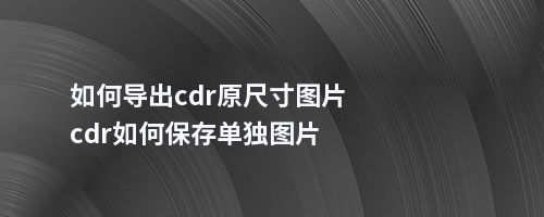 如何导出cdr原尺寸图片cdr如何保存单独图片