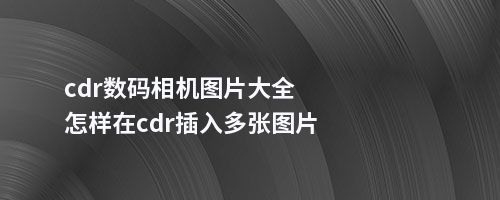 cdr数码相机图片大全怎样在cdr插入多张图片