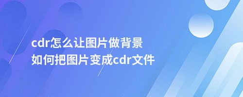 cdr怎么让图片做背景如何把图片变成cdr文件