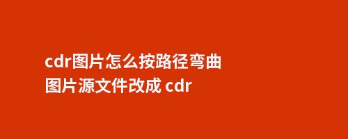 cdr图片怎么按路径弯曲图片源文件改成 cdr