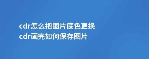 cdr怎么把图片底色更换cdr画完如何保存图片