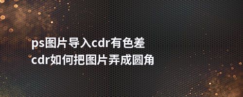 ps图片导入cdr有色差cdr如何把图片弄成圆角