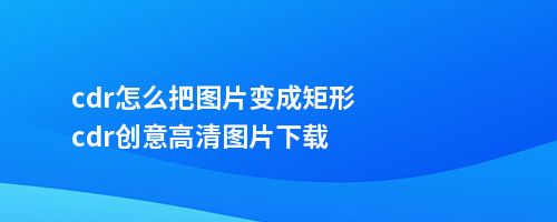 cdr怎么把图片变成矩形cdr创意高清图片下载