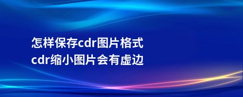 怎样保存cdr图片格式cdr缩小图片会有虚边