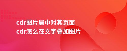 cdr图片居中对其页面cdr怎么在文字叠加图片