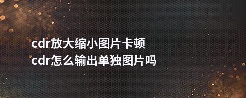 cdr放大缩小图片卡顿cdr怎么输出单独图片吗