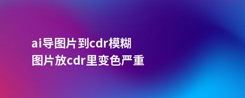 ai导图片到cdr模糊图片放cdr里变色严重