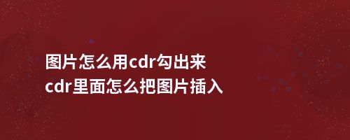 图片怎么用cdr勾出来cdr里面怎么把图片插入