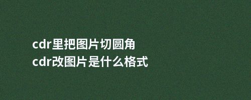 cdr里把图片切圆角cdr改图片是什么格式