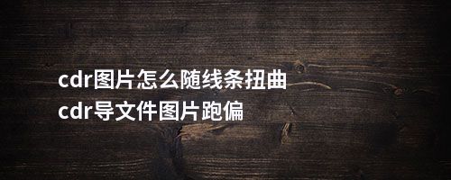 cdr图片怎么随线条扭曲cdr导文件图片跑偏