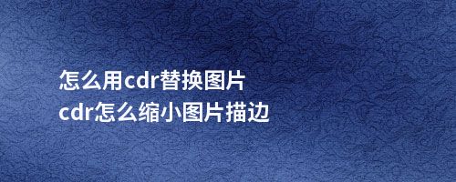 怎么用cdr替换图片cdr怎么缩小图片描边