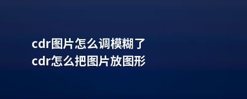 cdr图片怎么调模糊了cdr怎么把图片放图形