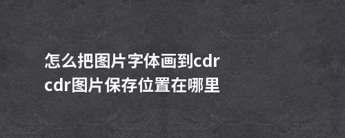 怎么把图片字体画到cdrcdr图片保存位置在哪里