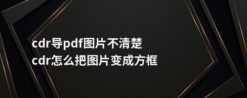 cdr导pdf图片不清楚cdr怎么把图片变成方框