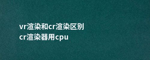 vr渲染和cr渲染区别cr渲染器用cpu