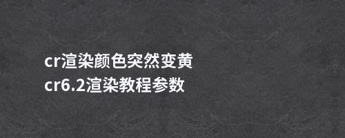 cr渲染颜色突然变黄cr6.2渲染教程参数