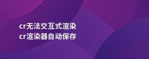 cr无法交互式渲染cr渲染器自动保存