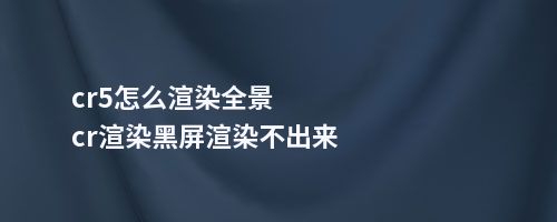 cr5怎么渲染全景cr渲染黑屏渲染不出来