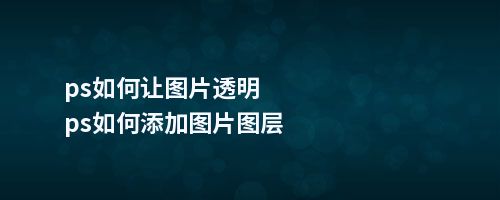 ps如何让图片透明ps如何添加图片图层