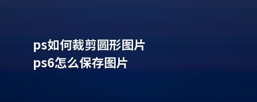 ps如何裁剪圆形图片ps6怎么保存图片