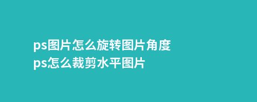 ps图片怎么旋转图片角度ps怎么裁剪水平图片