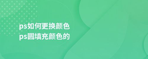 ps如何更换颜色ps圆填充颜色的