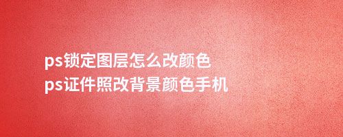 ps锁定图层怎么改颜色ps件照改背景颜色手机